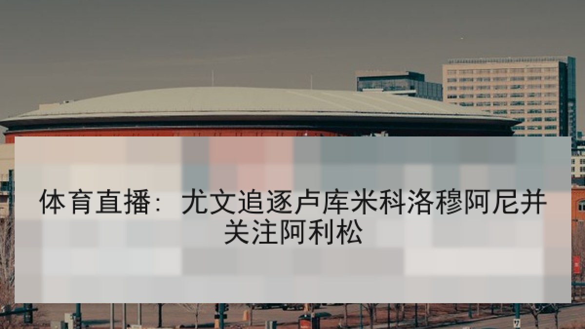 体育直播: 尤文追逐卢库米科洛穆阿尼并关注阿利松