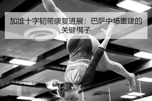 加维十字韧带康复进展：巴萨中场重建的关键棋子
