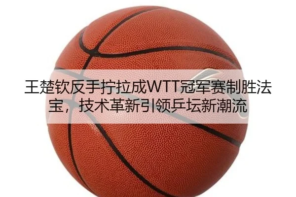 王楚钦反手拧拉成WTT冠军赛制胜法宝，技术革新引领乒坛新潮流