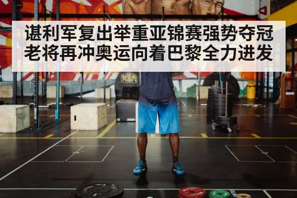 谌利军复出举重亚锦赛强势夺冠 老将再冲奥运向着巴黎全力进发