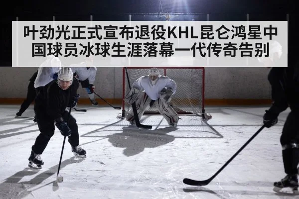 叶劲光正式宣布退役KHL昆仑鸿星中国球员冰球生涯落幕一代传奇告别