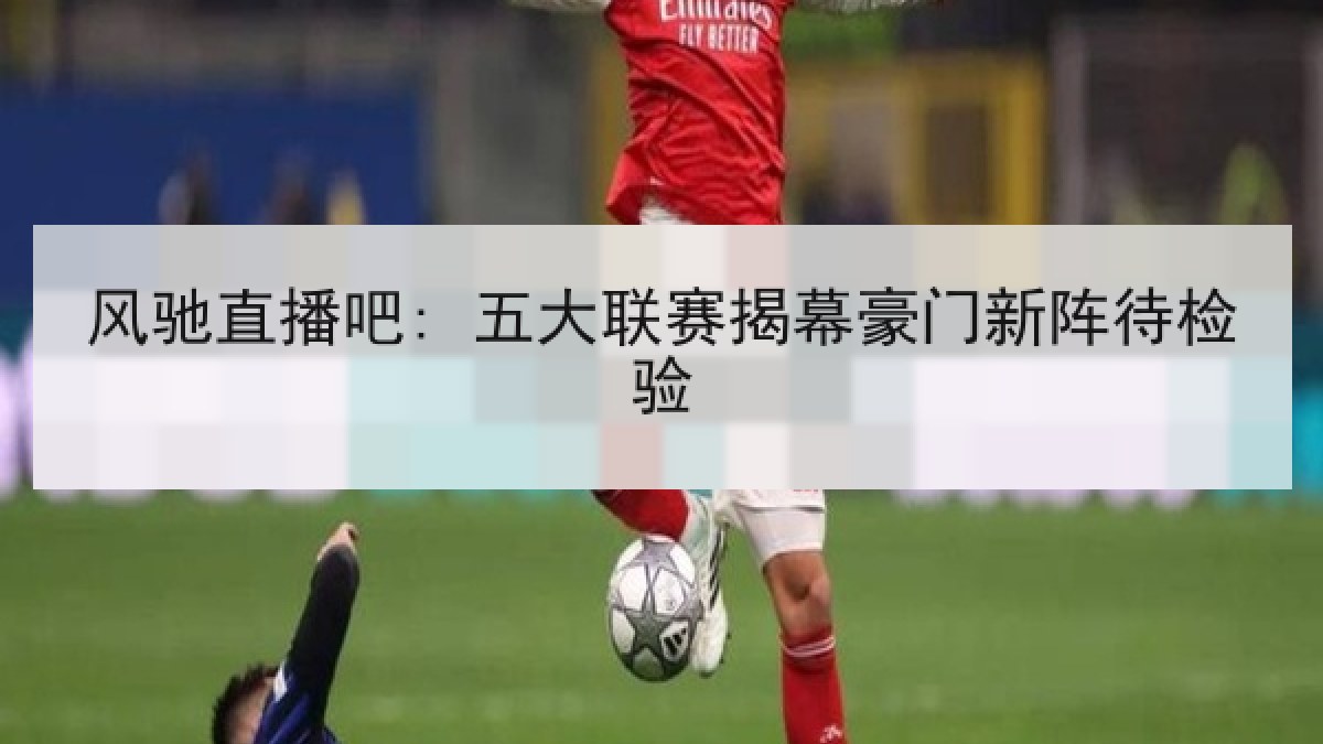 风驰直播吧: 五大联赛揭幕豪门新阵待检验