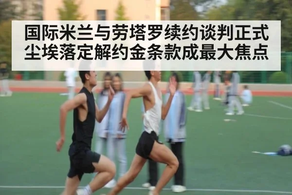 国际米兰与劳塔罗续约谈判正式尘埃落定解约金条款成最大焦点