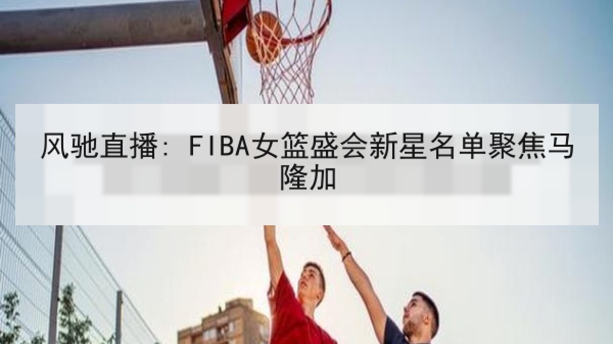 风驰直播: FIBA女篮盛会新星名单聚焦马隆加